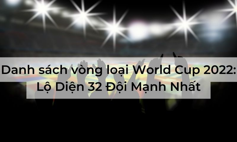 Danh sách vòng loại World Cup 2022: Lộ Diện 32 Đội Mạnh Nhất